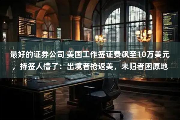 最好的证券公司 美国工作签证费飙至10万美元，持签人懵了：出境者抢返美，未归者困原地