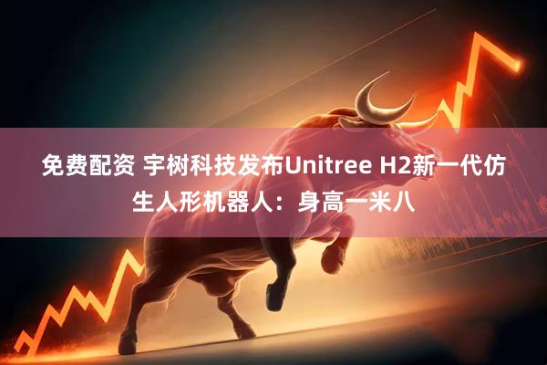 免费配资 宇树科技发布Unitree H2新一代仿生人形机器人：身高一米八