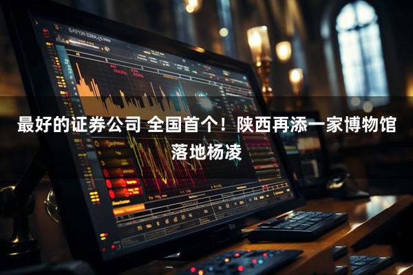 最好的证券公司 全国首个！陕西再添一家博物馆落地杨凌