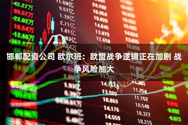 邯郸配资公司 欧尔班：欧盟战争逻辑正在加剧 战争风险加大