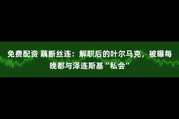 免费配资 藕断丝连：解职后的叶尔马克，被曝每晚都与泽连斯基“私会”