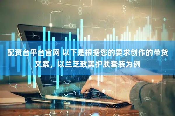配资台平台官网 以下是根据您的要求创作的带货文案，以兰芝致美护肤套装为例