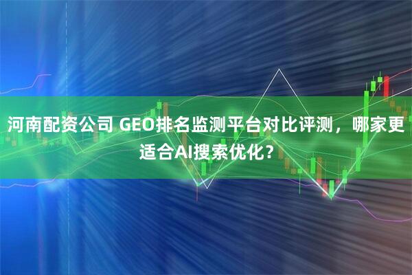 河南配资公司 GEO排名监测平台对比评测，哪家更适合AI搜索优化？