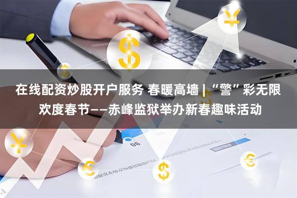在线配资炒股开户服务 春暖高墙 | “警”彩无限 欢度春节——赤峰监狱举办新春趣味活动