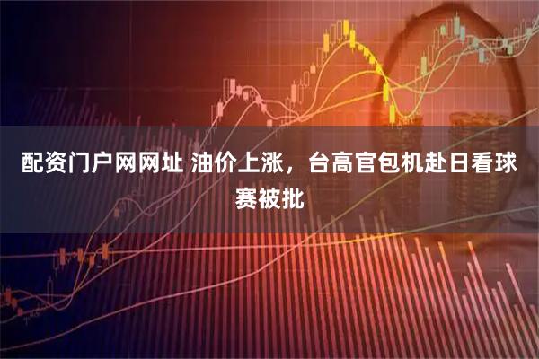 配资门户网网址 油价上涨，台高官包机赴日看球赛被批