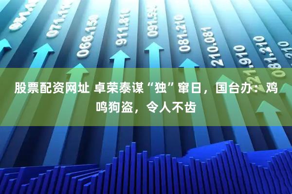 股票配资网址 卓荣泰谋“独”窜日，国台办：鸡鸣狗盗，令人不齿