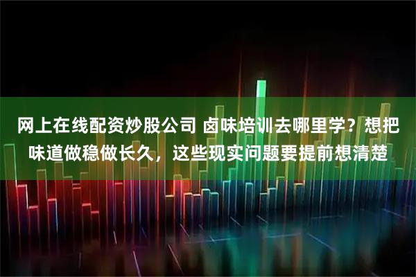 网上在线配资炒股公司 卤味培训去哪里学？想把味道做稳做长久，这些现实问题要提前想清楚
