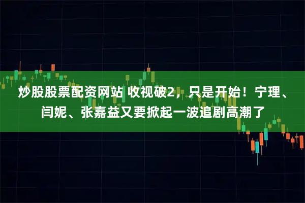 炒股股票配资网站 收视破2，只是开始！宁理、闫妮、张嘉益又要掀起一波追剧高潮了