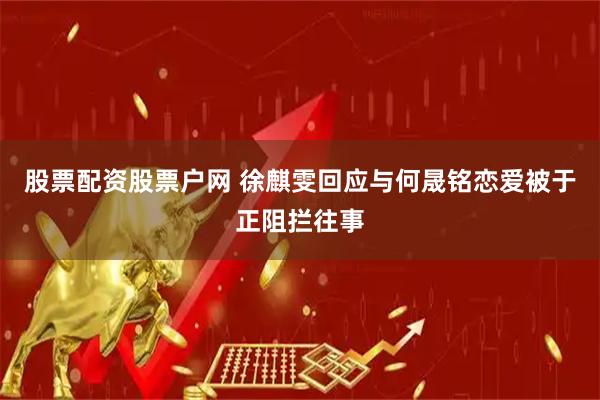 股票配资股票户网 徐麒雯回应与何晟铭恋爱被于正阻拦往事