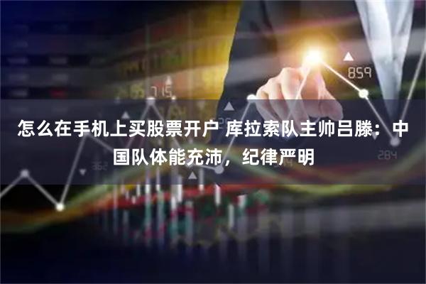 怎么在手机上买股票开户 库拉索队主帅吕滕：中国队体能充沛，纪律严明