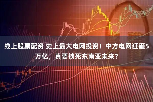 线上股票配资 史上最大电网投资！中方电网狂砸5万亿，真要锁死东南亚未来？