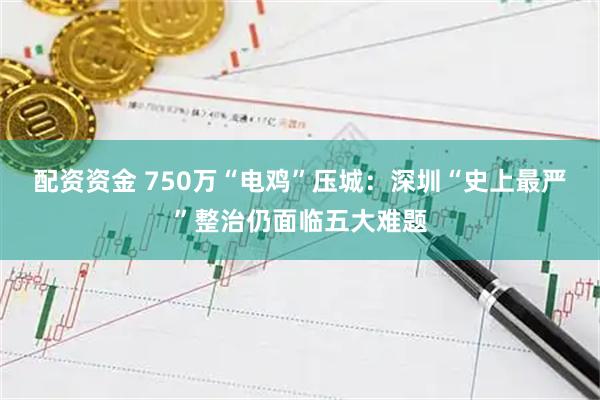配资资金 750万“电鸡”压城：深圳“史上最严”整治仍面临五大难题