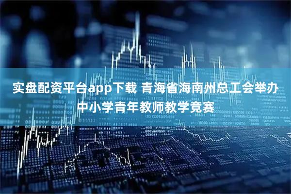 实盘配资平台app下载 青海省海南州总工会举办中小学青年教师教学竞赛